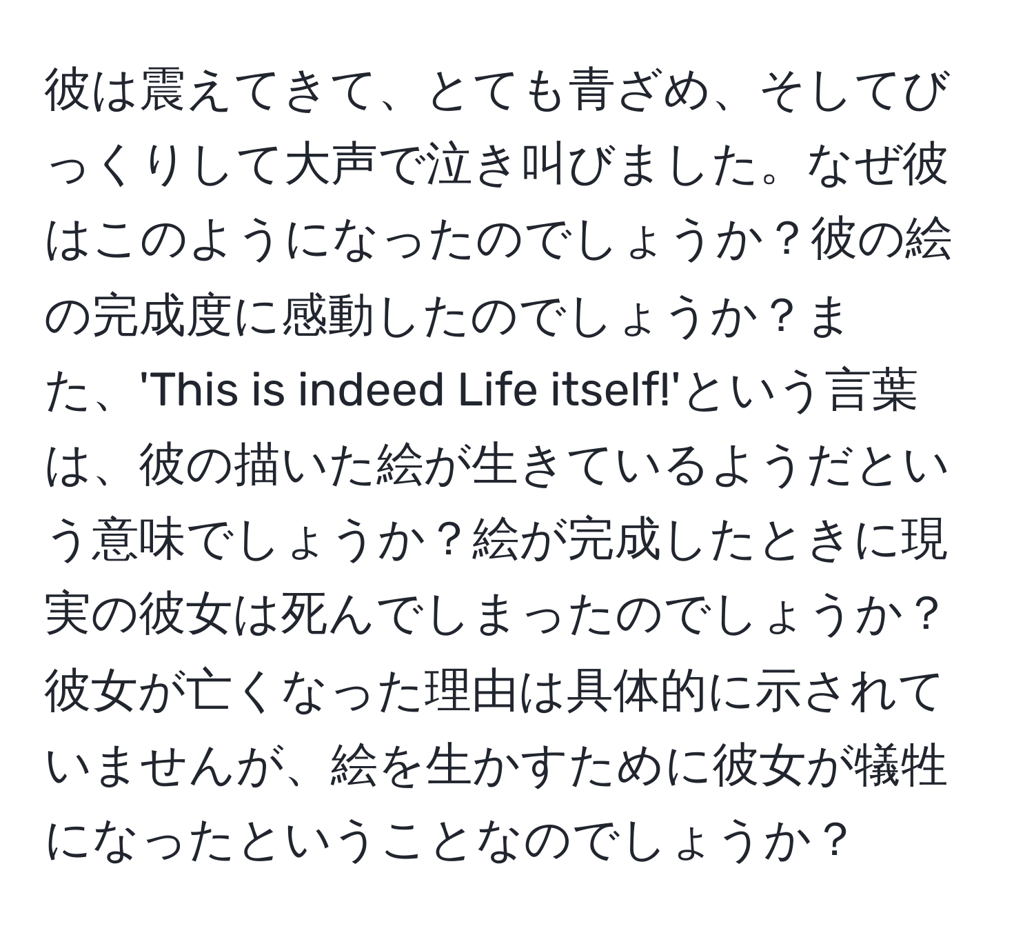 彼は震えてきて、とても青ざめ、そしてびっくりして大声で泣き叫びました。なぜ彼はこのようになったのでしょうか？彼の絵の完成度に感動したのでしょうか？また、'This is indeed Life itself!'という言葉は、彼の描いた絵が生きているようだという意味でしょうか？絵が完成したときに現実の彼女は死んでしまったのでしょうか？彼女が亡くなった理由は具体的に示されていませんが、絵を生かすために彼女が犠牲になったということなのでしょうか？