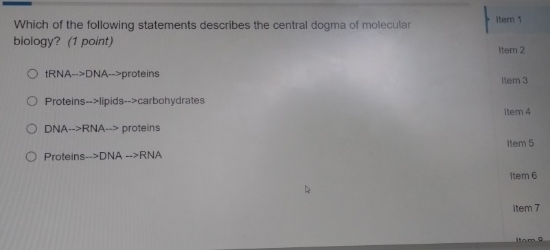 Which of the following statements describes the central dogma of molecular Item 1
biology? (1 point)
Item 2
tRNA-->DNA-->proteins
Item 3
Proteins-->lipids-->carbohydrates
Item 4
DNA-->RNA--> proteins
Item 5
Proteins- ->DNA -->RNA
Item 6
Item 7