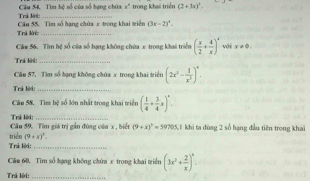 Tìm hệ số của số hạng chứa x^4 trong khai triển (2+3x)^5. 
Trã lời:_ 
Câu 55. Tìm số hạng chứa x trong khai triển (3x-2)^4. 
Trả lời:_ 
Câu 56. Tìm hệ số của số hạng không chứa x trong khai triển ( x/2 + 4/x )^4 với x!= 0. 
Trả lời:_ 
Câu 57. Tìm số hạng không chứa x trong khai triển (2x^2- 1/x^2 )^4. 
Trả lời:_ 
Câu 58. Tìm hệ số lớn nhất trong khai triển ( 1/4 + 3/4 x)^4. 
Trả lời:_ 
Câu 59. Tìm giá trị gần đúng của x , biết (9+x)^5approx 59705 5, 1 khi ta dùng 2 số hạng đầu tiên trong khai 
triển (9+x)^5. 
Trả lời:_ 
Câu 60. Tìm số hạng không chứa x trong khai triển (3x^2+ 2/x )^6. 
Trả lời:_