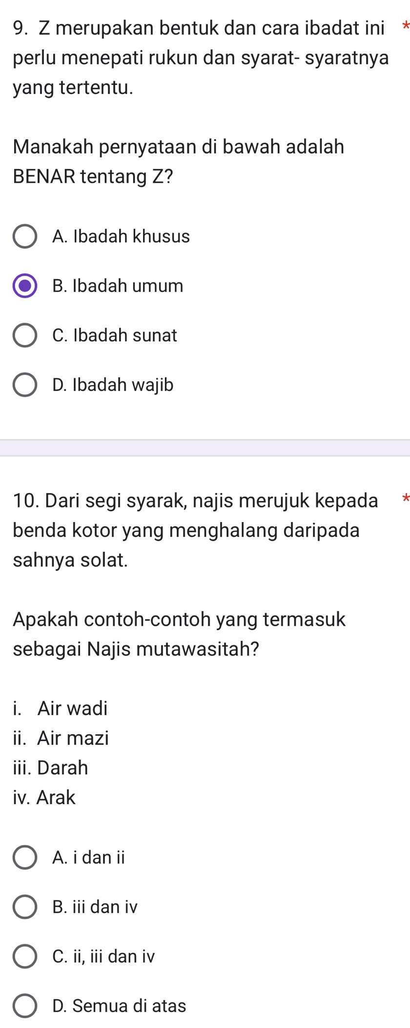 merupakan bentuk dan cara ibadat ini *
perlu menepati rukun dan syarat- syaratnya
yang tertentu.
Manakah pernyataan di bawah adalah
BENAR tentang Z?
A. Ibadah khusus
B. Ibadah umum
C. Ibadah sunat
D. Ibadah wajib
10. Dari segi syarak, najis merujuk kepada *
benda kotor yang menghalang daripada
sahnya solat.
Apakah contoh-contoh yang termasuk
sebagai Najis mutawasitah?
i. Air wadi
ii. Air mazi
iii. Darah
iv. Arak
A. i dan ii
B. iii dan iv
C. ii, iii dan iv
D. Semua di atas