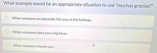 What example would be an appropriate situation to use "muchas gracias?"
When someone accidentally hits you in the hallway.
When someone does you a big favor.
When someone thanks you.