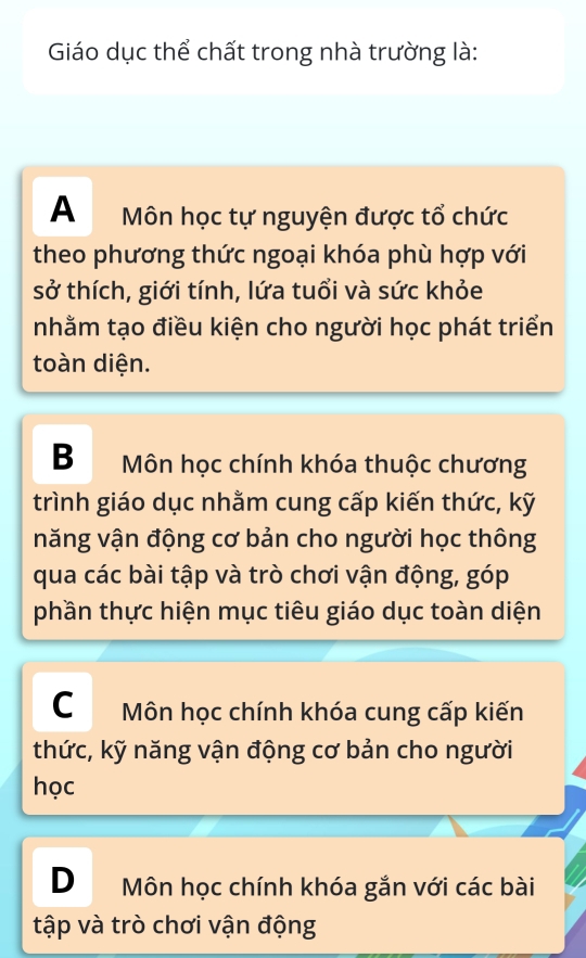 Giáo dục thể chất trong nhà trường là:
A Môn học tự nguyện được tổ chức
theo phương thức ngoại khóa phù hợp với
sở thích, giới tính, lứa tuổi và sức khỏe
nhằm tạo điều kiện cho người học phát triển
toàn diện.
B Môn học chính khóa thuộc chương
trình giáo dục nhằm cung cấp kiến thức, kỹ
năng vận động cơ bản cho người học thông
qua các bài tập và trò chơi vận động, góp
phần thực hiện mục tiêu giáo dục toàn diện
C Môn học chính khóa cung cấp kiến
thức, kỹ năng vận động cơ bản cho người
học
D Môn học chính khóa gắn với các bài
tập và trò chơi vận động