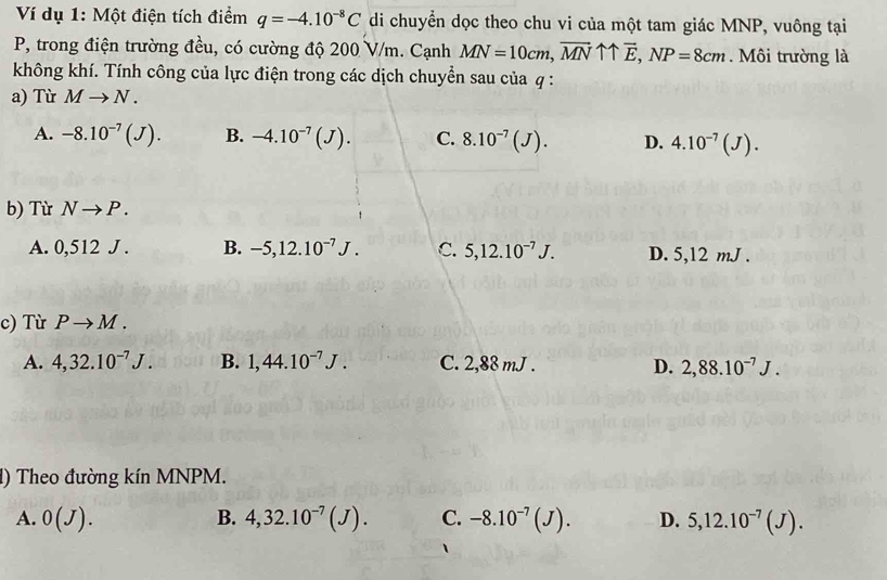 Ví dụ 1: Một điện tích điểm q=-4.10^(-8)C di chuyển dọc theo chu vi của một tam giác MNP, vuông tại
P, trong điện trường đều, có cường độ 200 V/m. Cạnh MN=10cm, vector MNuparrow uparrow vector E, NP=8cm. Môi trường là
không khí. Tính công của lực điện trong các dịch chuyển sau của q :
a) Từ Mto N.
A. -8.10^(-7)(J). B. -4.10^(-7)(J). C. 8.10^(-7)(J). D. 4.10^(-7)(J). 
b) Từ Nto P.
A. 0,512J. B. -5, 12.10^(-7)J. C. 5, 12.10^(-7)J. D. 5, 12 mJ.
c) Từ Pto M.
A. 4, 32.10^(-7)J. B. 1,44.10^(-7)J. C. 2,88 mJ. D. 2,88.10^(-7)J. 
1) Theo đường kín MNPM.
A. 0(J). B. 4,32.10^(-7)(J). C. -8.10^(-7)(J). D. 5,12.10^(-7)(J).