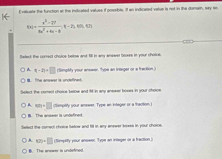 Evaluate the function at the indicated values if possible. If an indicated value is not in the domain, say so
f(x)= (x^3-27)/8x^2+4x-8 ; f(-2), f(0), f(2)
Select the correct choice below and fill in any answer boxes in your choice.
A. f(-2)=□ (Simplify your answer. Type an integer or a fraction.)
B. The answer is undefined.
Select the correct choice below and fill in any answer boxes in your choice.
A. f(0)=□ (Simplify your answer. Type an integer or a fraction.)
B. The answer is undefined.
Select the correct choice below and fill in any answer boxes in your choice.
A. f(2)=□ (Simplify your answer. Type an integer or a fraction.)
B. The answer is undefined.