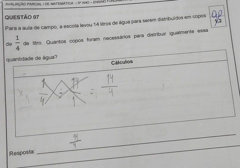 AVALIAÇÃO PARCIAL I DE MATEMÁTICA -5° ANO - ENSINO FUN 
QUESTÃO 07 
Para a aula de campo, a escola levou 14 litros de água para serem distribuídos em copos 
de  1/4  de litro. Quantos copos foram necessários para distribuir igualmente essa 
quantidade de água? 
Cálculos 
_ 
_ 
Resposta: