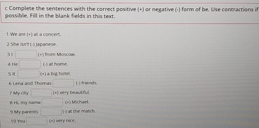 Complete the sentences with the correct positive (+) or negative (-) form of be. Use contractions if 
possible. Fill in the blank fields in this text. 
1 We are (+) at a concert. 
2 She isn't (-) Japanese. 
31 x^2 (+) from Moscow. 
4 He  1/2) ,  1/() ,  1/() , (-) at home. 
5It □ (+) a big hotel. 
6 Lena and Thomas |MH|= □ /□   (-) friends. 
7 My city □ (+) very beautiful. 
8 Hi, my name x_ (+) Michael. 
9 My parents □ (-) at the match. 
10 You □ (+) very nice.