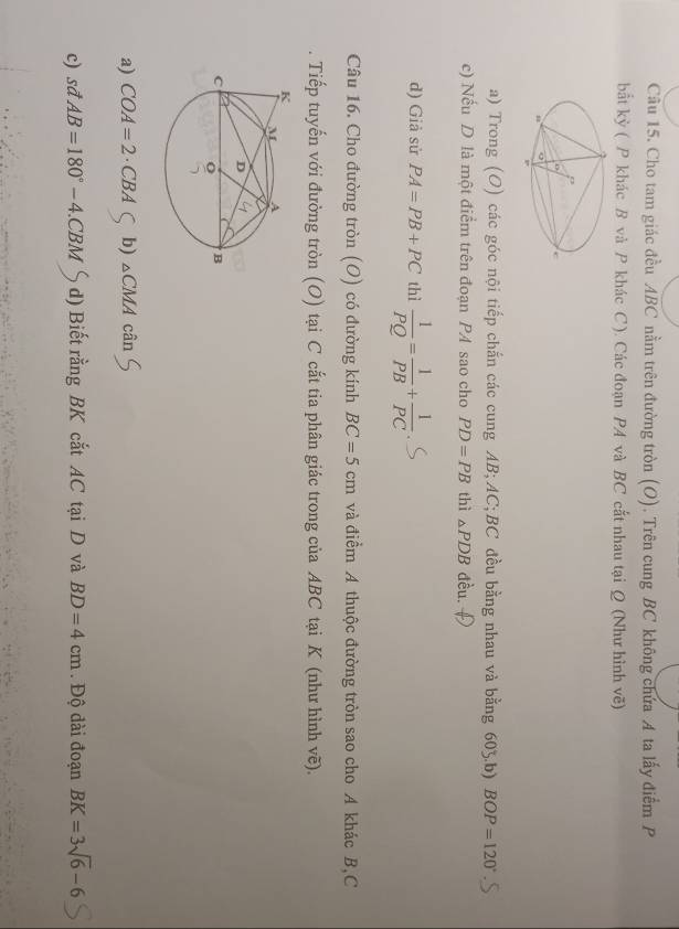 Cho tam giác đều ABC nằm trên đường tròn (O). Trên cung BC không chứa A ta lấy điểm P
bắt kỳ ( P khác B và P khác C ). Các đoạn PA và BC cắt nhau tại Q (Như hình vẽ)
a) Trong (O) các góc nội tiếp chắn các cung AB; AC; BC đều bằng nhau và bằng 605.b) BOP=120°
c) Nếu D là một điểm trên đoạn PA sao cho PD=PB thì △ PDB đều. f
d) Giả sử PA=PB+PC thì  1/PQ = 1/PB + 1/PC 
Câu 16. Cho đường tròn (O) có đường kính BC=5cm và điểm A thuộc đường tròn sao cho A khác B, C
Tiếp tuyến với đường tròn (O) tại C cắt tia phân giác trong của ABC tại K (như hình vẽ).
a) COA=2 · CBA b) △ CMA cân
c) sdAB=180°-4.CBM d) Biết rằng BK cắt AC tại D và BD=4cm. Độ dài đoạn BK=3sqrt(6)-6