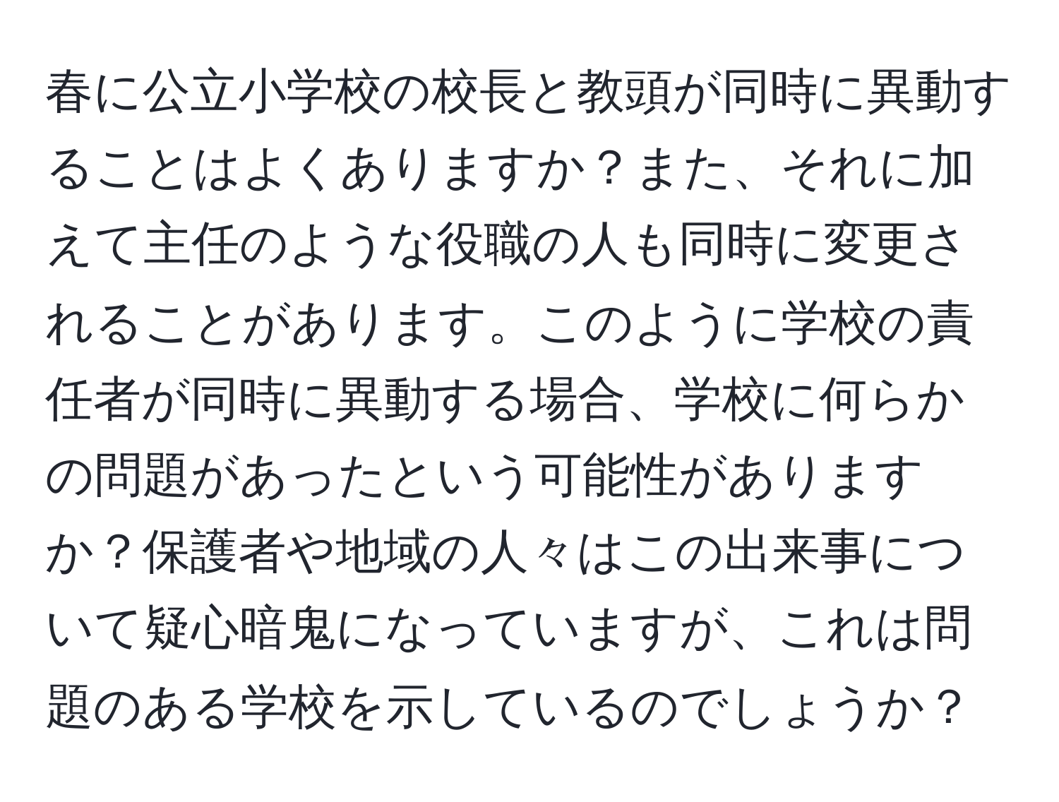 春に公立小学校の校長と教頭が同時に異動することはよくありますか？また、それに加えて主任のような役職の人も同時に変更されることがあります。このように学校の責任者が同時に異動する場合、学校に何らかの問題があったという可能性がありますか？保護者や地域の人々はこの出来事について疑心暗鬼になっていますが、これは問題のある学校を示しているのでしょうか？