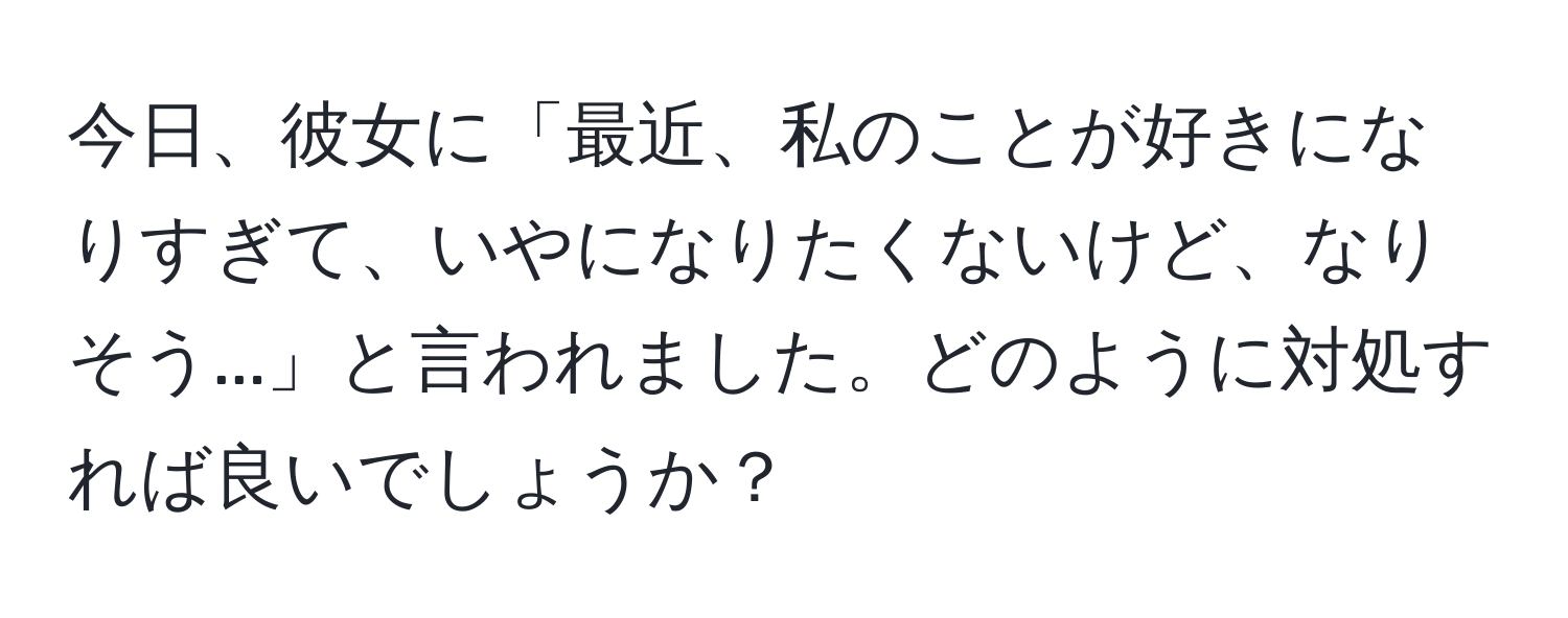 今日、彼女に「最近、私のことが好きになりすぎて、いやになりたくないけど、なりそう...」と言われました。どのように対処すれば良いでしょうか？