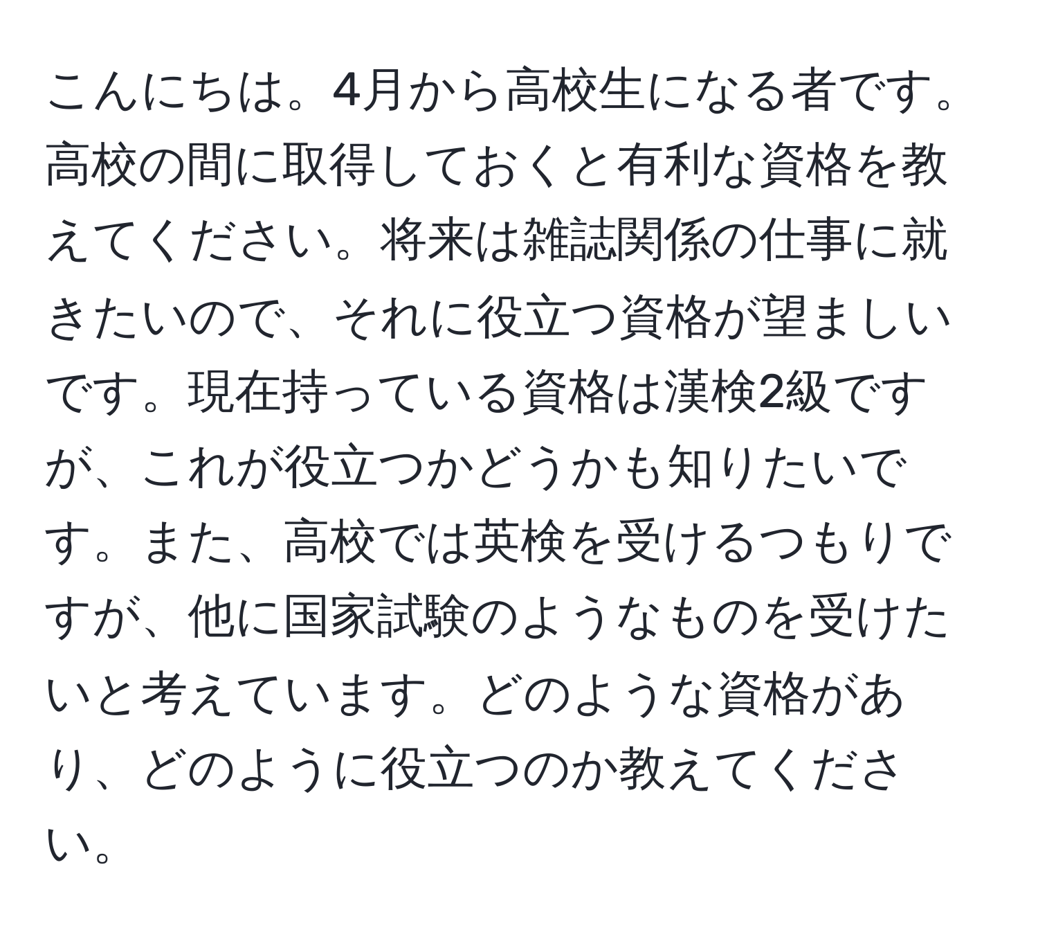 こんにちは。4月から高校生になる者です。高校の間に取得しておくと有利な資格を教えてください。将来は雑誌関係の仕事に就きたいので、それに役立つ資格が望ましいです。現在持っている資格は漢検2級ですが、これが役立つかどうかも知りたいです。また、高校では英検を受けるつもりですが、他に国家試験のようなものを受けたいと考えています。どのような資格があり、どのように役立つのか教えてください。