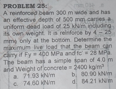 PROBLEM 25:
A reinforced beam 300 m wide and has
an effective depth of 500 mm carries a
uniform dead load of 25 kN/m including
its own weight. It is reinforce by 4-25
mme only at the bottom. Determine the
maximum live load that the beam can
carry if Fy=400 MF a and fc'=28MP a.
The beam has a simple span of 4.0 m
and Weight of concrete =2400kg/m^3
a. 71.93 kN/m b. 80.90 kN/m
c. 74.60 kN/m d. 84.21 kN/m