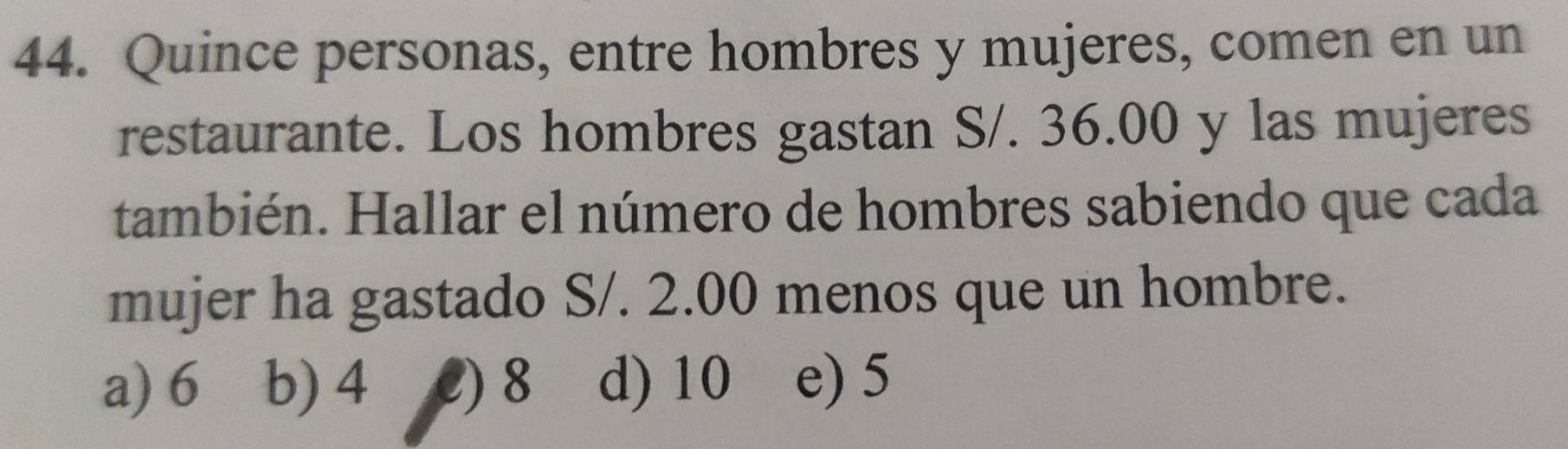 Quince personas, entre hombres y mujeres, comen en un
restaurante. Los hombres gastan S/. 36.00 y las mujeres
también. Hallar el número de hombres sabiendo que cada
mujer ha gastado S/. 2.00 menos que un hombre.
a) 6 b) 4 2) 8 d) 10 e) 5