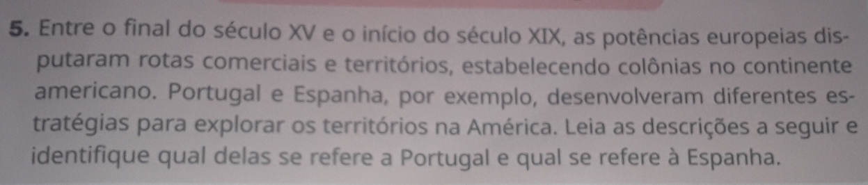 Entre o final do século XV e o início do século XIX, as potências europeias dis- 
putaram rotas comerciais e territórios, estabelecendo colônias no continente 
americano. Portugal e Espanha, por exemplo, desenvolveram diferentes es- 
tratégias para explorar os territórios na América. Leia as descrições a seguir e 
identifique qual delas se refere a Portugal e qual se refere à Espanha.