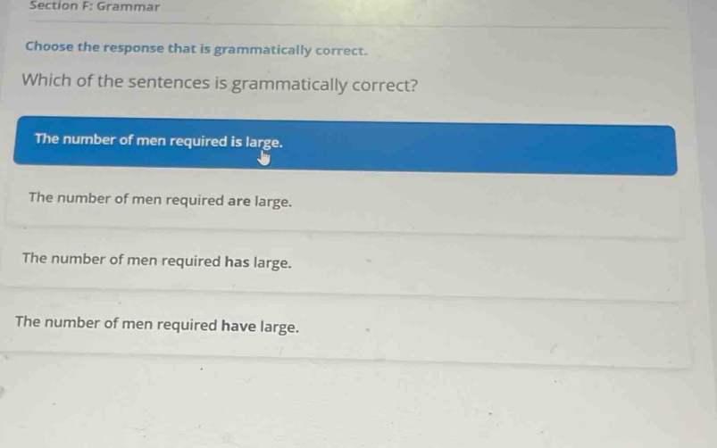 Grammar
Choose the response that is grammatically correct.
Which of the sentences is grammatically correct?
The number of men required is large.
The number of men required are large.
The number of men required has large.
The number of men required have large.