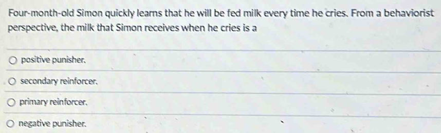 Four-month-old Simon quickly learns that he will be fed milk every time he cries. From a behaviorist
perspective, the milk that Simon receives when he cries is a
positive punisher.
secondary reinforcer.
primary reinforcer.
negative punisher.