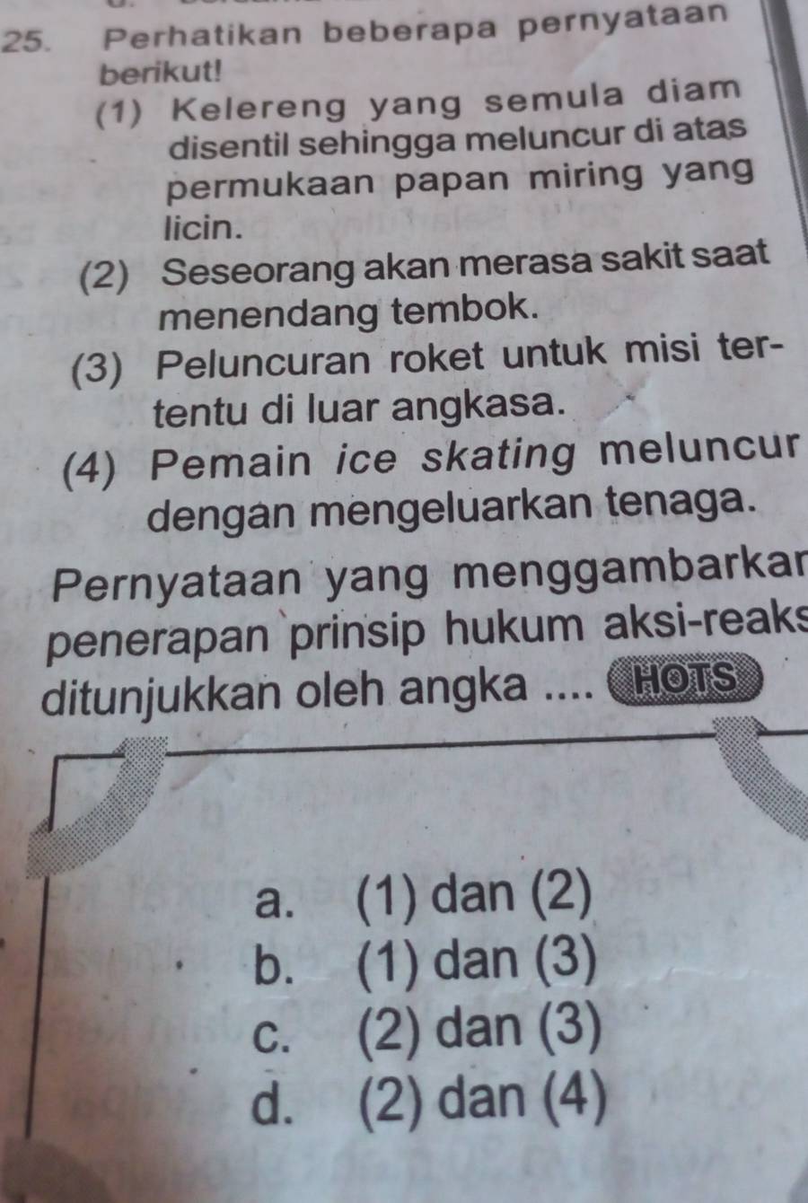 Perhatikan beberapa pernyataan
berikut!
(1) Kelereng yang semula diam
disentil sehingga meluncur di atas
permukaan papan miring yang
licin.
(2) Seseorang akan merasa sakit saat
menendang tembok.
(3) Peluncuran roket untuk misi ter-
tentu di luar angkasa.
(4) Pemain ice skating meluncur
dengan mengeluarkan tenaga.
Pernyataan yang menggambarkar
penerapan prinsip hukum aksi-reak
ditunjukkan oleh angka .... CHOTS
a. (1) dan (2)
b. (1) dan (3)
c. (2) dan (3)
d. (2) dan (4)