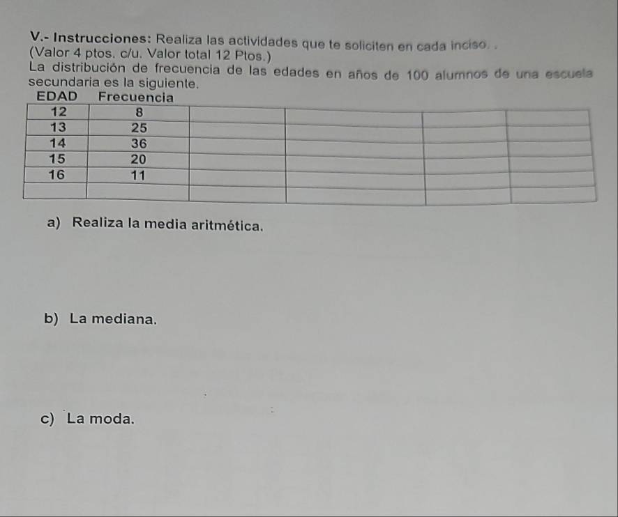 Instrucciones: Realiza las actividades que te soliciten en cada inciso. . 
(Valor 4 ptos. c/u. Valor total 12 Ptos.) 
La distribución de frecuencia de las edades en años de 100 alumnos de una escuela 
secundaria es la siguiente. 
EDAD 
a) Realiza la media aritmética. 
b) La mediana. 
c) La moda.