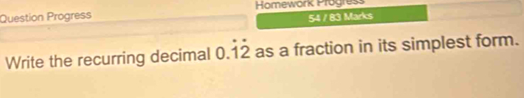 Homework Progress 
Question Progress 54 / 83 Marks 
Write the recurring decimal 0.dot 1dot 2 as a fraction in its simplest form.