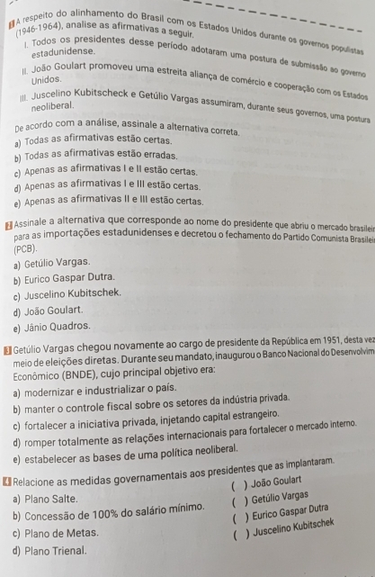 (1946-1964), analise as afirmativas a seguir
₹ A respeito do alinhamento do Brasil com os Estados Unídos durante os governos populistas
estadunidense.
I. Todos os presidentes desse período adotaram uma postura de submissão ao governo
Unidos.
. João Goulart promoveu uma estreita aliança de comércio e cooperação com os Estados
neoliberal.
II. Juscelino Kubitscheck e Getúlio Vargas assumiram, durante seus governos, uma posturr
he acordo com a análise, assinale a alternativa correta.
a) Todas as afirmativas estão certas.
b) Todas as afirmativas estão erradas.
c) Apenas as afirmativas I e II estão certas.
d) Apenas as afirmativas I e III estão certas.
e) Apenas as afirmativas II e III estão certas.
Assinale a alternativa que corresponde ao nome do presidente que abriu o mercado brasileia
para as importações estadunidenses e decretou o fechamento do Partido Comunista Brasileir
(PCB).
a) Getúlio Vargas.
b) Eurico Gaspar Dutra.
c) Juscelino Kubitschek.
d) João Goulart.
e) Jânio Quadros.
E Getúlio Vargas chegou novamente ao cargo de presidente da República em 1951, desta vez
meio de eleições diretas. Durante seu mandato, inaugurou o Banco Nacional do Desenvolvim
Econômico (BNDE), cujo principal objetivo era:
a) modernizar e industrializar o país.
b) manter o controle fiscal sobre os setores da indústria privada.
c) fortalecer a iniciativa privada, injetando capital estrangeiro.
d) romper totalmente as relações internacionais para fortalecer o mercado interno.
e) estabelecer as bases de uma política neoliberal.
Relacione as medidas governamentais aos presidentes que as implantaram.
 ) João Goulart
a) Plano Salte.
b) Concessão de 100% do salário mínimo.  ) Getúlio Vargas
( ) Eurico Gaspar Dutra
c) Plano de Metas. ( ) Juscelino Kubitschek
d) Plano Trienal.