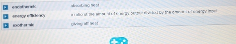 endothermic absorbing heat
energy efficiency a ralio of the amount of energy output divided by the amount of energy input
exothermic giving off heat