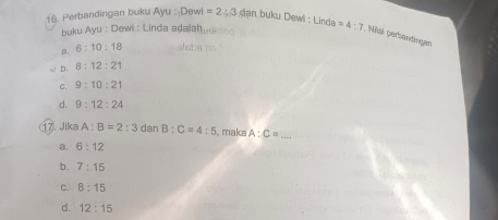 Perbandingan buku Ayu : Dewi =2:3 dan buky Dewi : Linda =4:7; Mial perbantingan
buku Ayu : Dewi : Linda adalahμ
B. 6:10:18 alsbsα
√ b. 8:12:21
C. 9:10:21
d. 9:12:24
17. Jika A:B=2:3 dan B:C=4:5 , make A:C= _
a. 6:12
b. 7:15
C. 8:15
d. 12:15