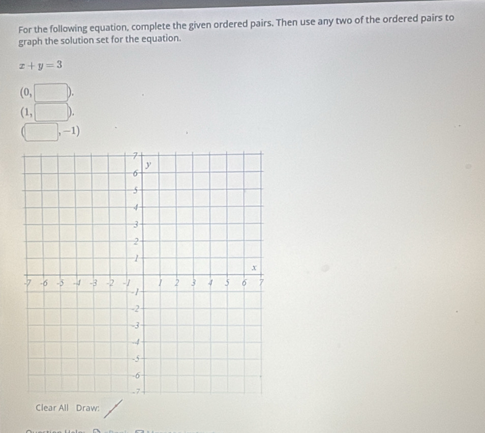 For the following equation, complete the given ordered pairs. Then use any two of the ordered pairs to
graph the solution set for the equation.
x+y=3
(0,□ ).
(1,□ ).
(□ ,-1)
Clear All Draw: