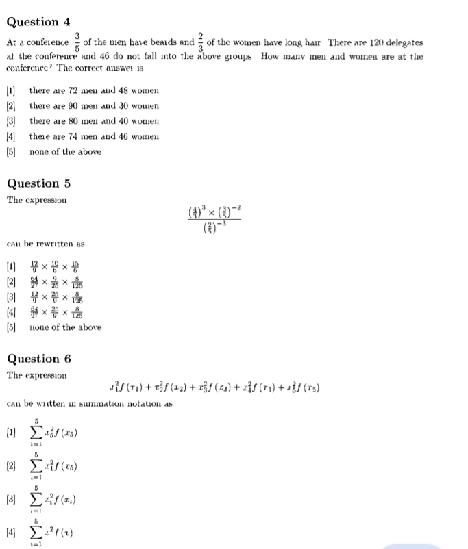 At a conference  3/5  of the men have beards and  2/3  of the women have long hair There are 120 delegates
at the conference and 46 do not fall into the above groups How many men and women are at the
conference? The correct answer is
[1] there are 72 men and 48 women
[2] there are 90 men and 30 women
[3] there are 80 men and 40 women
[4] there are 74 men and 46 women
[5] none of the above
Question 5
The expression
frac ( 4/7 )^3* ( 3/5 )^-2( 2/7 )^-3
can be rewritten as
[1]  12/9 *  10/6 *  15/6 
[2]  64/27 *  9/25 *  8/125 
[3]  12/9 *  25/9 *  8/125 
[4  64/27 *  25/9 *  8/125 
[5] none of the above
Question 6
The expression
J_1^(2f(r_1))+x_2^(2f(x_2))+x_3^(2f(x_3))+x_4^(2f(r_1))+lambda _5^(2f(r_5))
can be written in summation notation as
[1] sumlimits _(i=1)^5x_5^(2f(x_5))
[2] sumlimits _(i=1)^5x_i^(2f(r_5))
[3] sumlimits _(i=1)^5x_i^(2f(x_i))
[4] sumlimits _(i=1)^5x^2f(z)