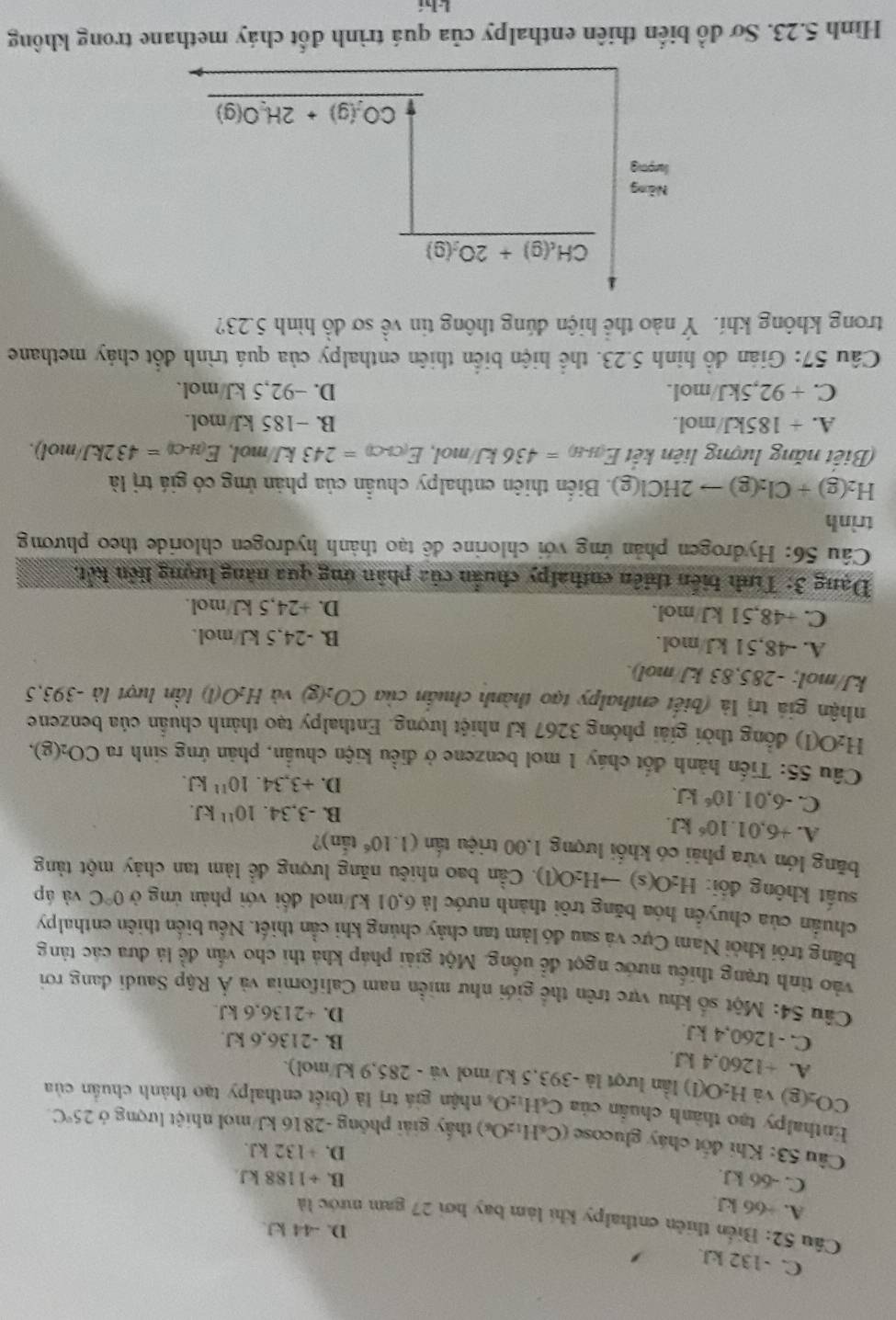 C. -132 kJ.
D. -44 kJ.
Cầu 52: Biển thiên enthalpy khi làm bay hơi 27 gam mước là
A. ÷66 kJ
C. -66 kJ.
B. ÷1188 kJ
D. +132 kJ.
Câu 53: Khi đốt cháy glucose (C_6H_12O_6) thấy giải phống -2816 kJ/mol nhiệt lượng ở 25°C.
Enthalpy tạo thành chuẩn của C_6H_12O s nhận giá trị là (biết enthalpy tạo thành chuẩn của
CO_2(g) và H_2O(l) ) lần lượt là -393,5 kJ/mol dot 1 、 285.9 kJ/mol).
A. +1260,4 kJ.
C. -1260,4 kJ.
B. -2136,6 kJ.
D. +2136,6 kJ.
Câu 54: Một số khu vực trên thể giới như miền nam California và Ả Rập Saudi dang rơi
vào tỉnh trạng thiếu nước ngọt đề uống. Một giải pháp khả thi cho vấn đề là dưa các tảng
bãng trôi khỏi Nam Cực và sau đó làm tan chảy chúng khi cần thiết. Nếu biển thiên enthalpy
chuẩn của chuyển hóa băng trôi thành nước là 6,01 kJ/mol đổi với phản ứng ở 0°C và áp
suất không đổi: H_2O(s)to H_2O(l) 1. Cần bao nhiêu năng lượng đề làm tan chảy một tảng
băng lớn vừa phải có khối lượng 1.00 triệu tấn (1.10^6 tắn)?
A. +6.01.10^6kJ.
C. -6,01.10^6kJ.
B. -3,34.10^(11)kJ.
D. +3,34.10^(11)kJ.
Câu 55: Tiến hành đốt cháy 1 mol benzene ở điều kiện chuẩn, phản ứng sinh ra CO_2(g).
H_2O(l) đồng thời giải phóng 3267 kJ nhiệt lượng. Enthalpy tạo thành chuẩn của benzene
nhận giá trị là (biết enthalpy tạo thành chuẩn của CO_2(g) và H_2O(l) lần lượt là -393,5
kJ/mol; -285,83 kJ/mol).
A. -48,51 kJ/mol. B. -24,5 kJ/mol.
C. +48,51 kJ/mol. D. +24,5 kJ/mol.
Dạng 3: Tính biến thiên enthalpy chuẩn của phân ứng qua năng lượng liên kết,
Câu 56: Hydrogen phản ứng với chlorine đề tạo thành hydrogen chloride theo phương
trình
H_2(g)+Cl_2(g)to 2HCl(g) ). Biến thiên enthalpy chuẩn của phản ứng có giá trị là
Biết năng lượng liên kết E_(H-H)=436kJ/mol,E_(Cl-Cl)=243kJ/mol,E_(H-Cl)=432kJ/mol).
A. + 185kJ/mol. B. -185 kJ/mol.
C. + 92,5kJ/mol. D. −92,5 kJ/mol.
Câu 57: Gián đồ hình 5.23. thể hiện biển thiên enthalpy của quá trình đổt chảy methane
trong không khí. Ý nào thể hiện đúng thông tin vhat e sơ đồ hình 5.23?
Hình 5.23. Sơ đồ biển thiên enthalpy của quá trình đốt cháy methane trong không