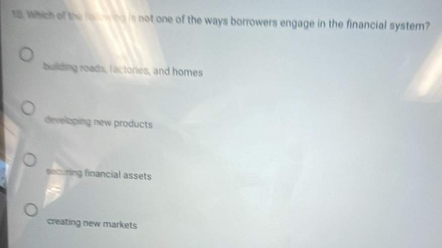 Which of the forowing is not one of the ways borrowers engage in the financial system?
building roads, factories, and homes
developing new products
securing financial assets
creating new markets