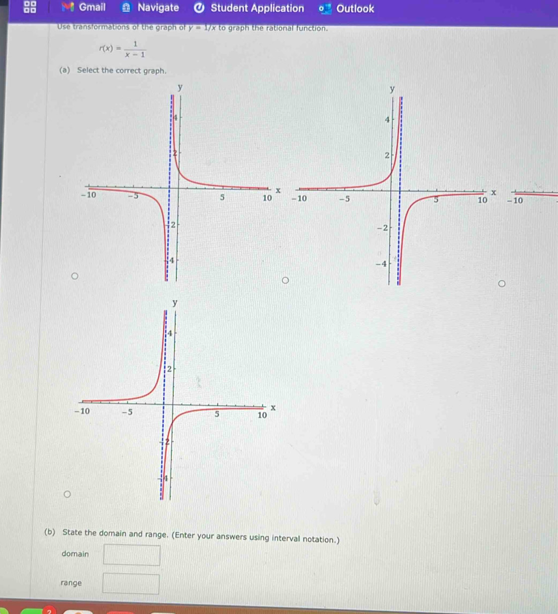 Gmail Navigate Ø Student Application Outlook 
Use transformations of the graph of y=1/x to graph the rational function.
r(x)= 1/x-1 
(a) Select the correct graph.
- 10
(b) State the domain and range. (Enter your answers using interval notation.) 
domain 
range d=frac 