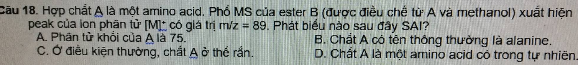 Hợp chất A là một amino acid. Phổ MS của ester B (được điều chế từ A và methanol) xuất hiện
peak của ion phân tử [M]_ có giá trị m/z=89. Phát biểu nào sau đây SAI?
A. Phân tử khối của A là 75. B. Chất A có tên thông thường là alanine.
C. Ở điều kiện thường, chất A ở thế rắn. D. Chất A là một amino acid có trong tự nhiên