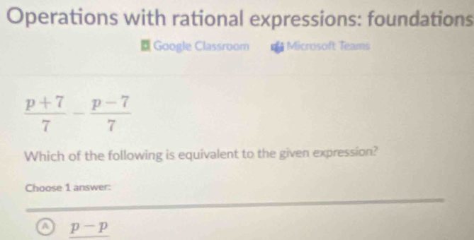 Operations with rational expressions: foundations
Google Classroom Microsoft Teams
 (p+7)/7 - (p-7)/7 
Which of the following is equivalent to the given expression?
Choose 1 answer:
a p-p