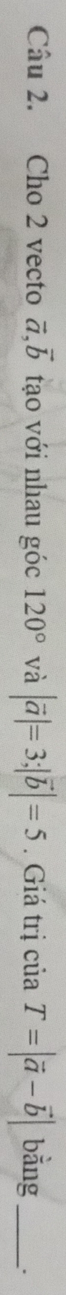 Cho 2 vecto vector a, vector b tạo với nhau góc 120° và |vector a|=3; |vector b|=5. Giá trị . ciaT=|vector a-vector b| bằng_ 
.