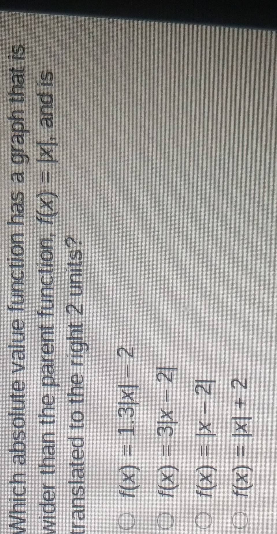 Which absolute value function has a graph that is
wider than the parent function, f(x)=|x| , and is
translated to the right 2 units?
f(x)=1.3|x|-2
f(x)=3|x-2|
f(x)=|x-2|
f(x)=|x|+2