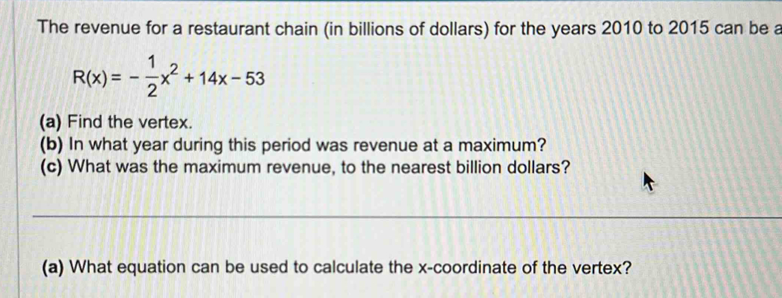 The revenue for a restaurant chain (in billions of dollars) for the years 2010 to 2015 can be a
R(x)=- 1/2 x^2+14x-53
(a) Find the vertex. 
(b) In what year during this period was revenue at a maximum? 
(c) What was the maximum revenue, to the nearest billion dollars? 
_ 
(a) What equation can be used to calculate the x-coordinate of the vertex?