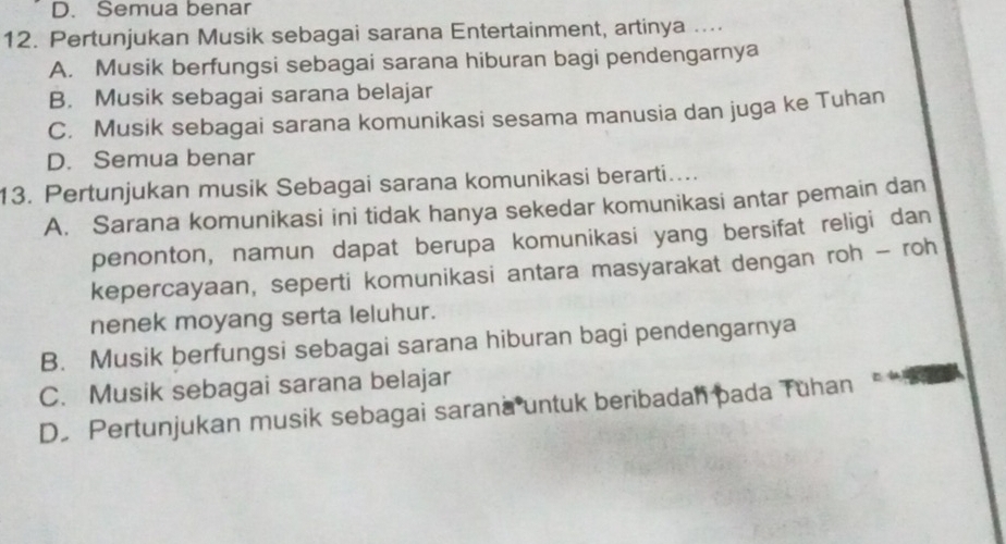 D. Semua benar
12. Pertunjukan Musik sebagai sarana Entertainment, artinya ....
A. Musik berfungsi sebagai sarana hiburan bagi pendengarnya
B. Musik sebagai sarana belajar
C. Musik sebagai sarana komunikasi sesama manusia dan juga ke Tuhan
D. Semua benar
13. Pertunjukan musik Sebagai sarana komunikasi berarti....
A. Sarana komunikasi ini tidak hanya sekedar komunikasi antar pemain dan
penonton, namun dapat berupa komunikasi yang bersifat religi dan
kepercayaan, seperti komunikasi antara masyarakat dengan roh - roh
nenek moyang serta leluhur.
B. Musik berfungsi sebagai sarana hiburan bagi pendengarnya
C. Musik sebagai sarana belajar
D. Pertunjukan musik sebagai sarana untuk beribadan pada Tuhan