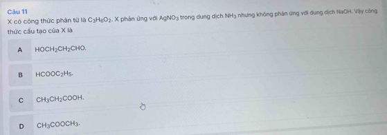 X có công thức phân tử là C_3H_6O_2. X phản ứng với AgNO_3 trong dung dịch NH_3 1 nhưng không phản ứng với dung dịch NaOH. Viậy công
thức cầu tạo inx a
A HOCH_2CH_2CHO.
B HCOOC_2H_5.
C CH_3CH_2COOH.
D CH_3COOCH_3.