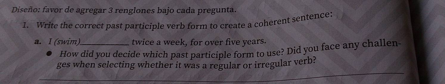 Diseño: favor de agregar 3 renglones bajo cada pregunta. 
1. Write the correct past participle verb form to create a coherent sentence: 
a. I (swim)._ twice a week, for over five years. 
How did you decide which past participle form to use? Did you face any challen- 
ges when selecting whether it was a regular or irregular verb?