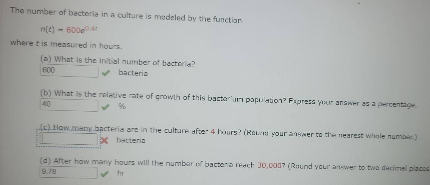 The number of bacteria in a culture is modeled by the function
n(t)=600e^(0.4t)
where t is measured in hours.
(a) What is the initial number of bacteria?
600 bacteria
(b) What is the relative rate of growth of this bacterium population? Express your answer as a percentage.
40
%
(c).How..many.bacteria are in the culture after 4 hours? (Round your answer to the nearest whole number.)
bacteria
(d) After how many hours will the number of bacteria reach 30,000? (Round your answer to two decimal places
9.78 hr