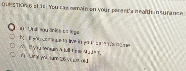 of 10: You can remain on your parent's health insurance:
a) Until you finish college
b) If you continue to live in your parent's home
c) If you remain a full-time student
d) Until you turn 26 years old