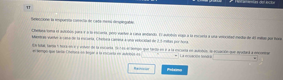 Herramientas del lector 
17 
Seleccione la respuesta correcta de cada menú desplegable. 
Chelsea toma el autobús para ir a la escuela, pero vuelve a casa andando. El autobús viaja a la escuela a una velocidad media de 45 millas por hora 
Mientras vuelve a casa de la escuela, Chelsea camina a una velocidad de 2,5 millas por hora. 
En total, tarda 1 hora en ir y volver de la escuela. Si f es el tiempo que tarda en ir a la escuela en autobús, la ecuación que ayudará a encontrar 
el tiempo que tarda Chelsea en llegar a la escuela en autobús es La ecuación tendrá 
Reiniciar Próximo