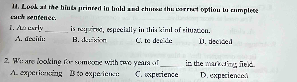 Look at the hints printed in bold and choose the correct option to complete
each sentence.
1. An early_ is required, especially in this kind of situation.
A. decide B. decision C. to decide D. decided
2. We are looking for someone with two years of_ in the marketing field.
A. experiencing B to experience C. experience D. experienced