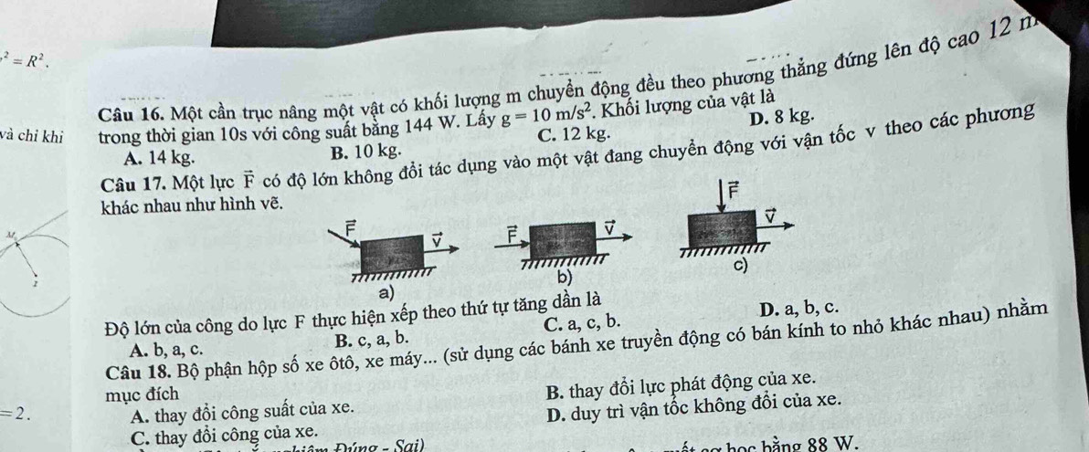 .^2=R^2. 
Câu 16. Một cần trục nâng một vật có khối lượng m chuyền động đều theo phương thắng đứng lên độ cao 12 m. Khối lượng của vật là
D. 8 kg.
và chỉ khi trong thời gian 10s với công suất bằng 144 W. Lấy g=10m/s^2 C. 12 kg.
Câu 17. Một lực F có độ lớn không đồi tác dụng vào một vật đang chuyển động với vận tốc v theo các phương
A. 14 kg. B. 10 kg.
khác nhau như hình vẽ. 
F
F.
???????

b)
a)
Độ lớn của công do lực F thực hiện xếp theo thứ tự tăng dần là
A. b, a, c. B. c, a, b. C. a, c, b. D. a, b, c.
Câu 18. Bộ phận hộp số xe ôtô, xe máy... (sử dụng các bánh xe truyền động có bán kính to nhỏ khác nhau) nhằm
mục đích
=2. A. thay đổi công suất của xe. B. thay đổi lực phát động của xe.
C. thay đổi công của xe. D. duy trì vận tốc không đổi của xe.
Púng - Sai) ng h ọ s bằng 88 W.