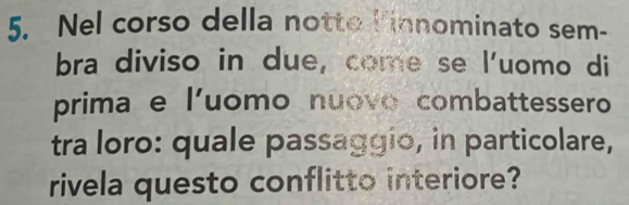 Nel corso della notto linnominato sem- 
bra diviso in due, come se l'uomo di 
prima e l'uomo nuovo combattessero 
tra loro: quale passaggio, in particolare, 
rivela questo conflitto interiore?