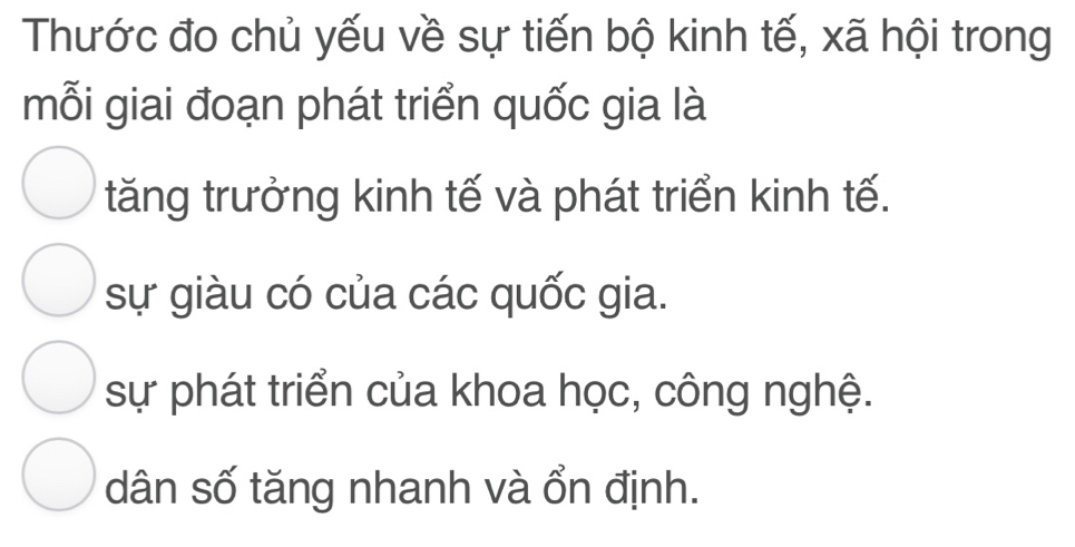 Thước đo chủ yếu về sự tiến bộ kinh tế, xã hội trong
mỗi giai đoạn phát triển quốc gia là
tăng trưởng kinh tế và phát triển kinh tế.
sự giàu có của các quốc gia.
sự phát triển của khoa học, công nghệ.
dân số tăng nhanh và ổn định.