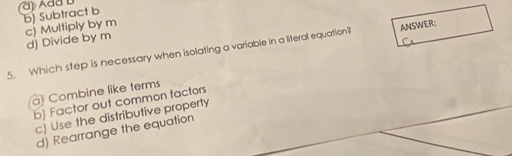 a) Ada D
b) Subtract b
c) Multiply by m
d) Divide by m
5. Which step is necessary when isolating a variable in a literal equation? ANSWER:
a Combine like terms
b) Factor out common factors
c) Use the distributive property
d) Rearrange the equation