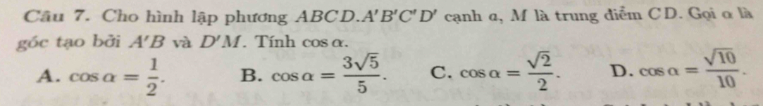 Cho hình lập phương ABCD. A'B'C'D' cạnh α, M là trung điễm CD. Gọi ơ là
góc tạo bởi A'B và D'M. Tính cos alpha.
A. cos alpha = 1/2 . B. cos alpha = 3sqrt(5)/5 . C. cos alpha = sqrt(2)/2 . D. cos alpha = sqrt(10)/10 .