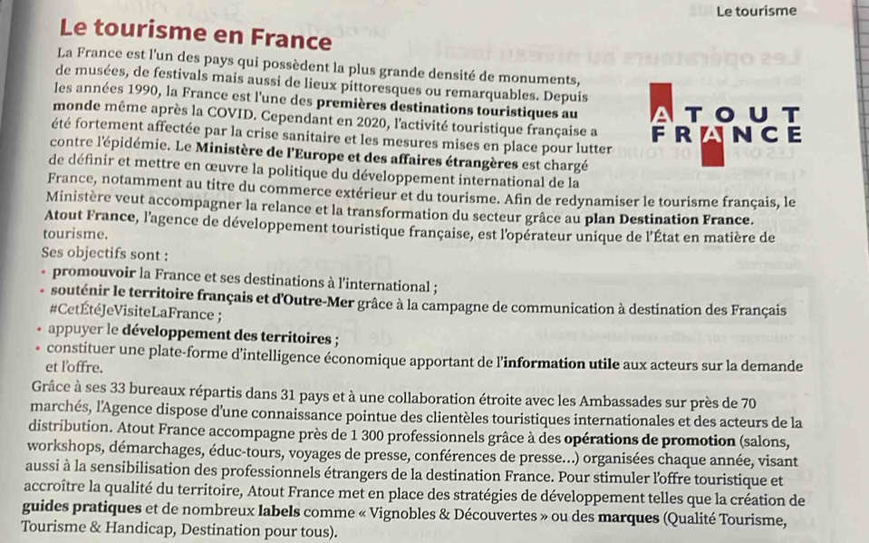 Le tourisme
Le tourisme en France
La France est l’un des pays qui possèdent la plus grande densité de monuments,
de musées, de festivals mais aussi de lieux pittoresques ou remarquables. Depuis
les années 1990, la France est l'une des premières destinations touristiques au
touT
monde même après la COVID. Cependant en 2020, l'activité touristique française a
été fortement affectée par la crise sanitaire et les mesures mises en place pour lutter FRLNCE
contre l'épidémie. Le Ministère de l'Europe et des affaires étrangères est chargé
de définir et mettre en œuvre la politique du développement international de la
France, notamment au titre du commerce extérieur et du tourisme. Afin de redynamiser le tourisme français, le
Ministère veut accompagner la relance et la transformation du secteur grâce au plan Destination France.
Atout France, l'agence de développement touristique française, est l'opérateur unique de l'État en matière de
tourisme.
Ses objectifs sont :
promouvoir la France et ses destinations à l'international ;
souténir le territoire français et d'Outre-Mer grâce à la campagne de communication à destination des Français
#CetÉtéJeVisiteLaFrance ;
appuyer le développement des territoires ;
constituer une plate-forme d’intelligence économique apportant de l’information utile aux acteurs sur la demande
et l'offre.
Grâce à ses 33 bureaux répartis dans 31 pays et à une collaboration étroite avec les Ambassades sur près de 70
marchés, l'Agence dispose d'une connaissance pointue des clientèles touristiques internationales et des acteurs de la
distribution. Atout France accompagne près de 1 300 professionnels grâce à des opérations de promotion (salons,
workshops, démarchages, éduc-tours, voyages de presse, conférences de presse...) organisées chaque année, visant
aussi à la sensibilisation des professionnels étrangers de la destination France. Pour stimuler l'offre touristique et
accroître la qualité du territoire, Atout France met en place des stratégies de développement telles que la création de
guides pratiques et de nombreux labels comme « Vignobles & Découvertes » ou des marques (Qualité Tourisme,
Tourisme & Handicap, Destination pour tous).