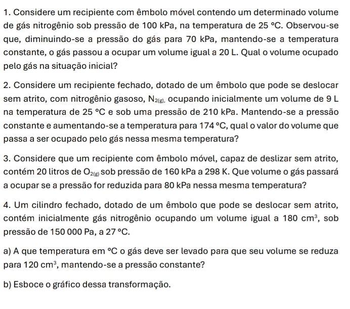 Considere um recipiente com êmbolo móvel contendo um determinado volume 
de gás nitrogênio sob pressão de 100 kPa, na temperatura de 25°C. Observou-se 
que, diminuindo-se a pressão do gás para 70 kPa, mantendo-se a temperatura 
constante, o gás passou a ocupar um volume igual a 20 L. Qual o volume ocupado 
pelo gás na situação inicial? 
2. Considere um recipiente fechado, dotado de um êmbolo que pode se deslocar 
sem atrito, com nitrogênio gasoso, N_2(g) , ocupando inicialmente um volume de 9 L
na temperatura de 25°C e sob uma pressão de 210 kPa. Mantendo-se a pressão 
constante e aumentando-se a temperatura para 174°C , qual o valor do volume que 
passa a ser ocupado pelo gás nessa mesma temperatura? 
3. Considere que um recipiente com êmbolo móvel, capaz de deslizar sem atrito, 
contém 20 litros de O_2(g) sob pressão de 160 kPa a 298 K. Que volume o gás passará 
a ocupar se a pressão for reduzida para 80 kPa nessa mesma temperatura? 
4. Um cilindro fechado, dotado de um êmbolo que pode se deslocar sem atrito, 
contém inicialmente gás nitrogênio ocupando um volume igual a 180cm^3 , sob 
pressão de 150 000 Pa, a 27°C. 
a) A que temperatura em°C o gás deve ser levado para que seu volume se reduza 
para 120cm^3 *, mantendo-se a pressão constante? 
b) Esboce o gráfico dessa transformação.