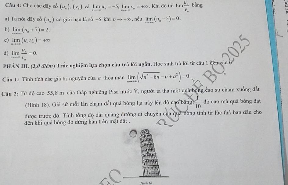 Cho các dãy số (u_n), (v_n) và limlimits _nto +∈fty u_n=-5, , lim nu _n=+∈fty. Khi đó thì lim frac u_nv_n bàng
,
a) Ta nói dãy số (u_n) có giới hạn là số −5 khi nto +∈fty , nếu limlimits _nto +∈fty (u_n-5)=0.
b) limlimits _nto +∈fty (u_n+7)=2.
c) limlimits _nto +∈fty (u_n,v_n)=+∈fty
d) limlimits _nto +∈fty frac u_nv_n=0. 
PHẢN III. (3,0 điểm) Trắc nghiệm lựa chọn câu trả lời ngắn. Học sinh trả lời từ cầu 1 đến câu
Câu 1: Tính tích các giá trị nguyên của a thỏa mãn limlimits _nto +∈fty (sqrt(n^2-8n)-n+a^2)=0. 
Câu 2: Từ độ cao 55,8 m của tháp nghiêng Pisa nước Ý, người ta thả một quả bóng cao su chạm xuống đất
(Hình 18). Giả sử mỗi lần chạm đất quả bóng lại này lên độ cao bằng  1/10  độ cao mà quả bóng đạt
được trước đó. Tính tổng độ dài quãng đường di chuyển của quả bóng tính từ lúc thả ban đầu cho
đến khi quả bóng đó dừng hẵn trên mặt đất .
Hình 18